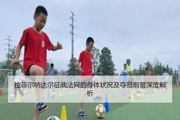 拉菲尔纳达尔征战法网的身体状况及夺冠前景深度解析 - JIUZHOU SPORTS